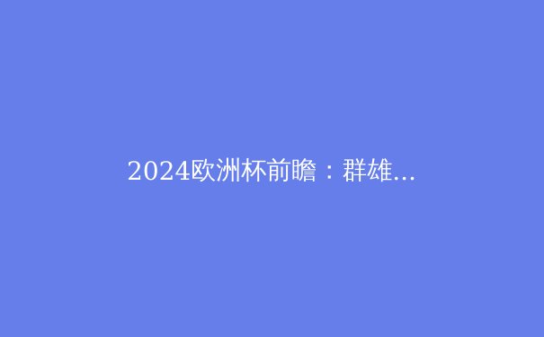 2024欧洲杯前瞻：群雄逐鹿，谁将问鼎德劳内杯？ - 2