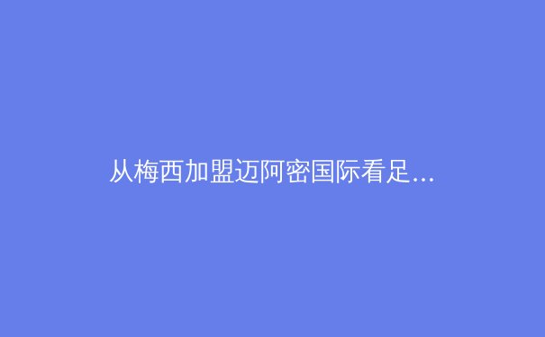 从梅西加盟迈阿密国际看足球资本全球化新趋势：体育产业价值重构的深层逻辑