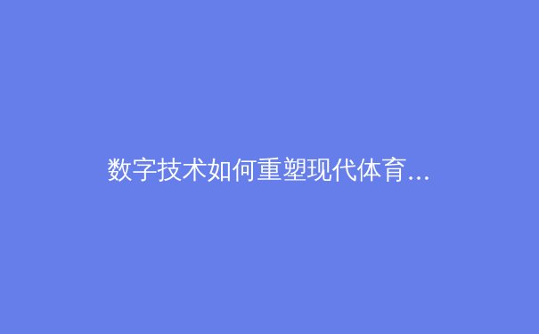 数字技术如何重塑现代体育产业生态：从沉浸式观赛到数据驱动的商业革命 - 3