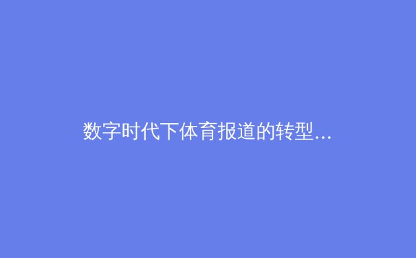 数字时代下体育报道的转型：从传统纸媒到沉浸式体验 - 3