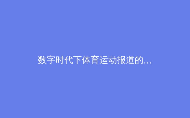 数字时代下体育运动报道的转型：从赛场动态到深度叙事 - 2